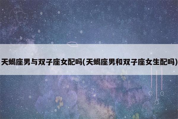 双子座男生和白羊座女生合适吗、双子座男生与白羊女